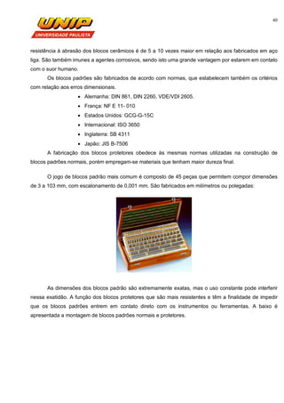 40
resistência à abrasão dos blocos cerâmicos é de 5 a 10 vezes maior em relação aos fabricados em aço
liga. São também imunes a agentes corrosivos, sendo isto uma grande vantagem por estarem em contato
com o suor humano.
Os blocos padrões são fabricados de acordo com normas, que estabelecem também os critérios
com relação aos erros dimensionais.
 Alemanha: DIN 861, DIN 2260, VDE/VDI 2605.
 França: NF E 11- 010
 Estados Unidos: GCG-G-15C
 Internacional: ISO 3650
 Inglaterra: SB 4311
 Japão: JIS B-7506
A fabricação dos blocos protetores obedece às mesmas normas utilizadas na construção de
blocos padrões normais, porém empregam-se materiais que tenham maior dureza final.
O jogo de blocos padrão mais comum é composto de 45 peças que permitem compor dimensões
de 3 a 103 mm, com escalonamento de 0,001 mm. São fabricados em milímetros ou polegadas:
As dimensões dos blocos padrão são extremamente exatas, mas o uso constante pode interferir
nessa exatidão. A função dos blocos protetores que são mais resistentes e têm a finalidade de impedir
que os blocos padrões entrem em contato direto com os instrumentos ou ferramentas. A baixo é
apresentada a montagem de blocos padrões normais e protetores.
 