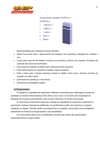44
Recomendações para utilização de blocos padrões:
 Utilizar luvas para evitar o aparecimento de oxidações nas superfícies, resultante da umidade e
suor
 Limpar após cada dia de trabalho os blocos com benzina e untá-los com vaselina. Os blocos de
cerâmica não devem ser lubrificados
 Usar pinças de madeira ou plástico para manipular blocos pequenos
 Evitar utilizar blocos em superfícies oxidadas, sujas ou ásperas
 Evitar a todo custo o choque mecânico (queda ou batida). Caso ocorra, observar as faces de
medição com plano óptico
 Evitar deixá-los aderido por muito tempo
 Armazenar na embalagem original
2.5 Rugosímetro
A medição da rugosidade de superfícies metálicas é importante para a fabricação de peças de
qualidade na indústria metal-mecânica. Nos últimos anos, houve um aumento da necessidade de
utilização de processos automatizados, para ensaios mecânicos, em linhas de produção.
O instrumento normalmente usado para medição de rugosidade de superfícies mecânicas é o
rugosímetro, também chamado de perfilômetro. Os perfilômetros podem ser mecânicos ou ópticos,
analógicos ou digitais. Também podem ser estacionários ou portáteis, sendo estes mais empregados
diretamente em linhas de produção devido a sua versatilidade.
Os componentes básicos de um perfilômetro mecânico de contato são apresentados
esquematicamente na figura abaixo.
 