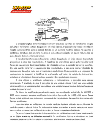 45
O apalpador (stylus) é movimentado por um carro através da superfície e o transdutor de posição
converte os movimentos verticais do apalpador em sinais elétricos. O deslocamento vertical é medido em
relação a uma referência (zero da escala), definida por um elemento mecânico apoiado na superfície e
solidário ao transdutor. Este elemento mecânico é conhecido como sapata. Em alguns instrumentos, as
guias do carro definem a referência vertical.
O transdutor transforma os deslocamentos verticais do apalpador em sinais elétricos de amplitude
proporcional à altura das irregularidades. A freqüência do sinal elétrico gerado pelo transdutor será
função do espaçamento das irregularidades e da velocidade com que o apalpador percorre a superfície.
Ou seja, quanto menor for o espaçamento das irregularidades, e para uma mesma velocidade de
deslocamento da agulha, maior será a freqüência do sinal elétrico. Ou aumentando-se a velocidade de
deslocamento do apalpador, a freqüência do sinal gerado será maior. Na maioria dos instrumentos,
entretanto, a velocidade de deslocamento do apalpador não é ajustada pelo operador.
O sinal elétrico é amplificado verticalmente e horizontalmente e convertido para valores
dimensionais. A amplitude do sinal é convertida de uma unidade elétrica (volts) para uma unidade
dimensional (mm), e o espaçamento é convertido de uma unidade temporal (período de tempo) para uma
unidade dimensional (mm).
Os fatores de amplificação normalmente usados para amplificação vertical são de 500,1000 e
2000 vezes, enquanto que para amplificação horizontal os fatores são de 10,100 e 500 vezes. Dessa
forma, o sinal registrado pelo instrumento corresponde às irregularidades da superfície deformadas pelo
fator de amplificação.
Uma alternativa ao perfilômetro de contato mecânico bastante utilizado são as técnicas de
medição usando o princípio óptico. Os instrumentos ópticos apresentam a grande vantagem de serem
sem contato e, comparados a perfilômetros mecânicos, de maior resposta em freqüência.
De um modo geral, instrumentos ópticos se dividem em perfilômetros e métodos de espalhamento
de luz (“light scattering or diffraction methods”). Os perfilômetros ópticos se classificam em duas
categorias, dependendo do princípio de funcionamento: interferometria e detecção de erro focal.
 