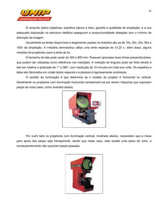 48
O conjunto óptico (objetivas, espelhos planos e tela), garante a qualidade de ampliação, e a sua
adequada disposição na estrutura metálica asseguram a proporcionalidade desejada com o mínimo de
distorção da imagem.
Usualmente as lentes disponíveis e largamente usadas na indústria são as de 10x, 20x, 25x, 50x e
100x de ampliação. A indústria aeronáutica utiliza uma lente especial de 31,25 x, além disso, alguns
modelos de projetores usam a lente de 5x.
O tamanho da tela pode variar de 300 a 800 mm. Possuem gravadas duas linhas perpendiculares,
que podem ser utilizadas como referência nas medições. A medição de ângulos pode ser feita devido à
tela ser rotativa e graduada de 1° a 360°, com resolução de 10 minutos em toda sua volta. Os espelhos e
telas são fabricados em cristal óptico especial e a planeza é rigorosamente controlada.
O sentido da iluminação é que determina se o modelo do projetor é horizontal ou vertical.
Geralmente os projetores com iluminação horizontal caracterizam-se por serem máquinas que suportam
peças de maior peso, como ilustrado abaixo.
Por outro lado os projetores com iluminação vertical, mostrado abaixo, necessitam que a mesa
para apoio das peças seja transparente, sendo que neste caso, esta recebe uma placa de vidro, e
conseqüentemente não suportam peças pesadas.
 