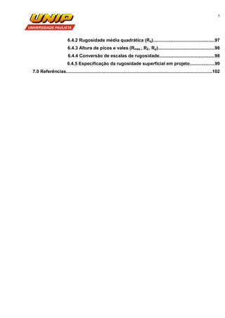 5
6.4.2 Rugosidade média quadrática (Rq).................................................97
6.4.3 Altura de picos e vales (Rmáx., RZ, Rp).............................................98
6.4.4 Conversão de escalas de rugosidade............................................98
6.4.5 Especificação da rugosidade superficial em projeto....................99
7.0 Referências....................................................................................................................102
 