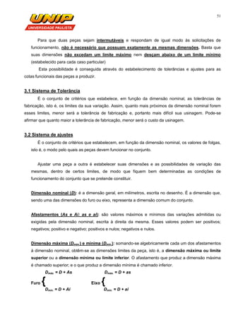 51
Para que duas peças sejam intermutáveis e respondam de igual modo às solicitações de
funcionamento, não é necessário que possuam exatamente as mesmas dimensões. Basta que
suas dimensões não excedam um limite máximo nem desçam abaixo de um limite mínimo
(estabelecido para cada caso particular)
Esta possibilidade é conseguida através do estabelecimento de tolerâncias e ajustes para as
cotas funcionais das peças a produzir.
3.1 Sistema de Tolerância
É o conjunto de critérios que estabelece, em função da dimensão nominal, as tolerâncias de
fabricação, isto é, os limites da sua variação. Assim, quanto mais próximos da dimensão nominal forem
esses limites, menor será a tolerância de fabricação e, portanto mais difícil sua usinagem. Pode-se
afirmar que quanto maior a tolerância de fabricação, menor será o custo da usinagem.
3.2 Sistema de ajustes
É o conjunto de critérios que estabelecem, em função da dimensão nominal, os valores de folgas,
isto é, o modo pelo quais as peças devem funcionar no conjunto.
Ajustar uma peça a outra é estabelecer suas dimensões e as possibilidades de variação das
mesmas, dentro de certos limites, de modo que fiquem bem determinadas as condições de
funcionamento do conjunto que se pretende constituir.
Dimensão nominal (D): é a dimensão geral, em milímetros, escrita no desenho. É a dimensão que,
sendo uma das dimensões do furo ou eixo, representa a dimensão comum do conjunto.
Afastamentos (As e Ai: as e ai): são valores máximos e mínimos das variações admitidas ou
exigidas pela dimensão nominal, escrita à direita da mesma. Esses valores podem ser positivos;
negativos; positivo e negativo; positivos e nulos; negativos e nulos.
Dimensão máxima (Dmáx.) e mínima (Dmin.): somando-se algebricamente cada um dos afastamentos
à dimensão nominal, obtêm-se as dimensões limites da peça, isto é, a dimensão máxima ou limite
superior ou a dimensão mínima ou limite inferior. O afastamento que produz a dimensão máxima
é chamado superior; e o que produz a dimensão mínima é chamado inferior.
Dmáx. = D + As Dmáx. = D + as
Furo { Eixo {
Dmin. = D + Ai Dmin. = D + ai
 