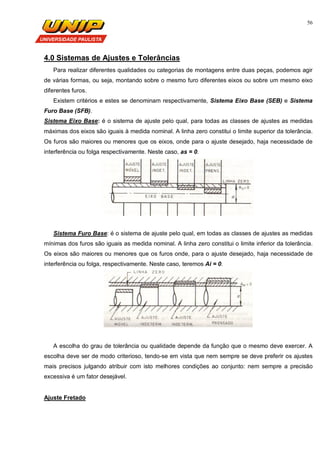 56
4.0 Sistemas de Ajustes e Tolerâncias
Para realizar diferentes qualidades ou categorias de montagens entre duas peças, podemos agir
de várias formas, ou seja, montando sobre o mesmo furo diferentes eixos ou sobre um mesmo eixo
diferentes furos.
Existem critérios e estes se denominam respectivamente, Sistema Eixo Base (SEB) e Sistema
Furo Base (SFB).
Sistema Eixo Base: é o sistema de ajuste pelo qual, para todas as classes de ajustes as medidas
máximas dos eixos são iguais à medida nominal. A linha zero constitui o limite superior da tolerância.
Os furos são maiores ou menores que os eixos, onde para o ajuste desejado, haja necessidade de
interferência ou folga respectivamente. Neste caso, as = 0.
Sistema Furo Base: é o sistema de ajuste pelo qual, em todas as classes de ajustes as medidas
mínimas dos furos são iguais as medida nominal. A linha zero constitui o limite inferior da tolerância.
Os eixos são maiores ou menores que os furos onde, para o ajuste desejado, haja necessidade de
interferência ou folga, respectivamente. Neste caso, teremos Ai = 0.
A escolha do grau de tolerância ou qualidade depende da função que o mesmo deve exercer. A
escolha deve ser de modo criterioso, tendo-se em vista que nem sempre se deve preferir os ajustes
mais precisos julgando atribuir com isto melhores condições ao conjunto: nem sempre a precisão
excessiva é um fator desejável.
Ajuste Fretado
 