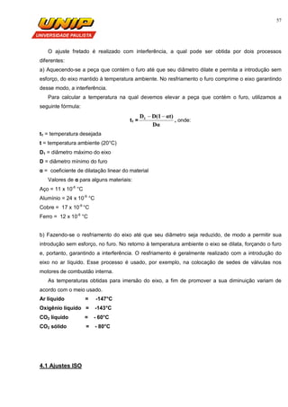57
O ajuste fretado é realizado com interferência, a qual pode ser obtida por dois processos
diferentes:
a) Aquecendo-se a peça que contém o furo até que seu diâmetro dilate e permita a introdução sem
esforço, do eixo mantido à temperatura ambiente. No resfriamento o furo comprime o eixo garantindo
desse modo, a interferência.
Para calcular a temperatura na qual devemos elevar a peça que contém o furo, utilizamos a
seguinte fórmula:
t1 =
Dα
αt)D(1D1 
, onde:
t1 = temperatura desejada
t = temperatura ambiente (20°C)
D1 = diâmetro máximo do eixo
D = diâmetro mínimo do furo
α = coeficiente de dilatação linear do material
Valores de α para alguns materiais:
Aço = 11 x 10-6
°C
Alumínio = 24 x 10-6
°C
Cobre = 17 x 10-6
°C
Ferro = 12 x 10-6
°C
b) Fazendo-se o resfriamento do eixo até que seu diâmetro seja reduzido, de modo a permitir sua
introdução sem esforço, no furo. No retorno à temperatura ambiente o eixo se dilata, forçando o furo
e, portanto, garantindo a interferência. O resfriamento é geralmente realizado com a introdução do
eixo no ar líquido. Esse processo é usado, por exemplo, na colocação de sedes de válvulas nos
motores de combustão interna.
As temperaturas obtidas para imersão do eixo, a fim de promover a sua diminuição variam de
acordo com o meio usado.
Ar líquido = -147°C
Oxigênio líquido = -143°C
CO2 líquido = - 60°C
CO2 sólido = - 80°C
4.1 Ajustes ISO
 