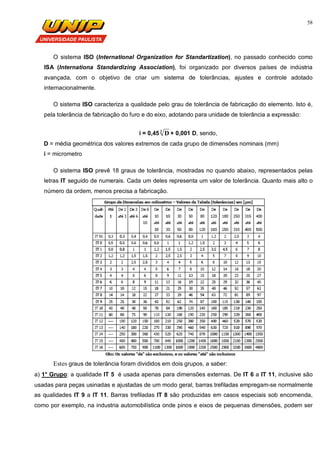 58
O sistema ISO (International Organization for Standartization), no passado conhecido como
ISA (Internationa Standardizing Association), foi organizado por diversos países de indústria
avançada, com o objetivo de criar um sistema de tolerâncias, ajustes e controle adotado
internacionalmente.
O sistema ISO caracteriza a qualidade pelo grau de tolerância de fabricação do elemento. Isto é,
pela tolerância de fabricação do furo e do eixo, adotando para unidade de tolerância a expressão:
i = 0,45 3
D + 0,001 D, sendo,
D = média geométrica dos valores extremos de cada grupo de dimensões nominais (mm)
i = micrometro
O sistema ISO prevê 18 graus de tolerância, mostradas no quando abaixo, representados pelas
letras IT seguido de numerais. Cada um deles representa um valor de tolerância. Quanto mais alto o
número da ordem, menos precisa a fabricação.
Estes graus de tolerância foram divididos em dois grupos, a saber:
a) 1° Grupo: a qualidade IT 5 é usada apenas para dimensões externas. De IT 6 a IT 11, inclusive são
usadas para peças usinadas e ajustadas de um modo geral, barras trefiladas empregam-se normalmente
as qualidades IT 9 a IT 11. Barras trefiladas IT 8 são produzidas em casos especiais sob encomenda,
como por exemplo, na industria automobilística onde pinos e eixos de pequenas dimensões, podem ser
 