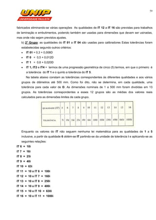 59
fabricados eliminando-se várias operações As qualidades de IT 12 a IT 16 são previstas para trabalhos
de laminação e embutimentos, podendo também ser usadas para dimensões que devam ser usinadas,
mas onde não sejam previstos ajustes.
b) 2° Grupo: as qualidades do IT 01 a IT 04 são usadas para calibradores Estas tolerâncias foram
estabelecidas segundo outros critérios:
 IT 01 = 0,3 + 0,008D
 IT 0 = 0,5 + 0,012D
 IT 1 = 0,8 + 0,020D
 IT 1, IT2 e IT4 = termos de uma progressão geométrica de cinco (5) termos, em que o primeiro é
a tolerância do IT 1 e o quinto a tolerância do IT 5.
Na tabela abaixo constam as tolerâncias correspondentes às diferentes qualidades e aos vários
grupos de diâmetros até 500 mm. Como foi dito, não se determina, em cada qualidade, uma
tolerância para cada valor de D. As dimensões nominais de 1 a 500 mm foram divididas em 13
grupos. As tolerâncias correspondentes a esses 12 grupos são as médias dos valores reais
calculados para as dimensões limites de cada grupo.
Enquanto os valores do IT não seguem nenhuma lei matemática para as qualidades de 1 a 5
inclusive, a partir da qualidade 6 obtém-se IT partindo-se da unidade de tolerância i e aplicando-se as
seguintes relações:
IT 6 = 10i
I7 7 = 16i
IT 8 = 25i
IT 9 = 40i
IT 10 = 63i
IT 11 = 10 x IT 6 = 100i
IT 12 = 10 x IT 7 = 160i
IT 13 = 10 x IT 8 = 250i
IT 14 = 10 x IT 9 = 400i
IT 15 = 10 x IT 10 = 630i
IT 16 = 10 x IT 11 = 1000i
 