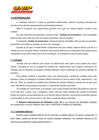 6
1.0 INTRODUÇÃO
A metrologia aplica-se a todas as grandezas determinadas. Nenhum processo físico/químico
permite que se obtenha rigorosamente uma dimensão prefixada.
Medir é comparar uma determinada grandeza com outra da mesma espécie, tomada como
unidade.
No caso específico da temperatura, quando se fala: ˝medição da temperatura˝, uma contestação
pode ser feita, pois neste caso não se compara grandezas, mas sim estados.
A expressão ˝medida de temperatura˝ apresenta alguma inexatidão: além de não ser grandeza,
ela também não satisfaz a condição de soma e/ou subtração.
Quando se diz que um determinado comprimento tem dois metros, pode-se afirmar que ele é a
metade de outro de quatro metros. Entretanto não se pode afirmar que a temperatura de quarenta graus
centígrados é duas vezes maior que uma de vinte graus, ou a metade de outra de oitenta graus.
1.1 Unidade
Unidade pode ser definida como sendo um determinado valor usado como padrão para outros
valores. Considera-se que as unidades de medida são indispensáveis para qualquer instrumento de
medição, para a expressão de qualquer medição efetuada e para a expressão de qualquer indicação de
grandeza.
Para efetuar medidas é necessário fazer uma padronização, escolhendo unidades para cada
grandeza. Antes da instituição do Sistema Métrico Decimal (no final do século XVIII, exatamente a 7 de
Abril de 1795), as unidades de medida eram definidas de maneira arbitrária, variando de um país para
outro, dificultando as transações comerciais e o intercâmbio científico entre eles.
As unidades de comprimento, por exemplo, eram quase sempre derivadas das partes do corpo do
rei de cada país: a jarda, o pé, a polegada e outras. Até hoje, estas unidades são usadas nos Estados
Unidos da América, embora definidas de uma maneira menos individual, mas através de padrões restritos
às dimensões do meio em que vivem e não mais as variáveis desses indivíduos.
O Sistema Internacional de Unidades (sigla: SI) é um conjunto de definições utilizado
em quase todo o mundo moderno que visa a uniformizar e facilitar as medições.
1.1.1 Unidades Básicas
Existem sete unidades básicas do SI, descritas na tabela abaixo, na coluna à esquerda. A
partir delas, podem-se derivar todas as outras unidades existentes. As unidades básicas do SI
são dimensionalmente independentes entre si.
 