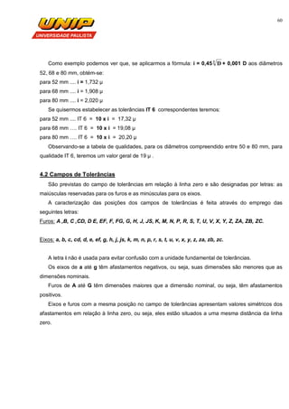 60
Como exemplo podemos ver que, se aplicarmos a fórmula: i = 0,45 3
D + 0,001 D aos diâmetros
52, 68 e 80 mm, obtém-se:
para 52 mm .... i = 1,732 µ
para 68 mm .... i = 1,908 µ
para 80 mm .... i = 2,020 µ
Se quisermos estabelecer as tolerâncias IT 6 correspondentes teremos:
para 52 mm .... IT 6 = 10 x i = 17,32 µ
para 68 mm …. IT 6 = 10 x i = 19,08 µ
para 80 mm …. IT 6 = 10 x i = 20,20 µ
Observando-se a tabela de qualidades, para os diâmetros compreendido entre 50 e 80 mm, para
qualidade IT 6, teremos um valor geral de 19 µ .
4.2 Campos de Tolerâncias
São previstas do campo de tolerâncias em relação à linha zero e são designadas por letras: as
maiúsculas reservadas para os furos e as minúsculas para os eixos.
A caracterização das posições dos campos de tolerâncias é feita através do emprego das
seguintes letras:
Furos: A ,B, C ,CD, D E, EF, F, FG, G, H, J, JS, K, M, N, P, R, S, T, U, V, X, Y, Z, ZA, ZB, ZC.
Eixos: a, b, c, cd, d, e, ef, g, h, j, js, k, m, n, p, r, s, t, u, v, x, y, z, za, zb, zc.
A letra i não é usada para evitar confusão com a unidade fundamental de tolerâncias.
Os eixos de a até g têm afastamentos negativos, ou seja, suas dimensões são menores que as
dimensões nominais.
Furos de A até G têm dimensões maiores que a dimensão nominal, ou seja, têm afastamentos
positivos.
Eixos e furos com a mesma posição no campo de tolerâncias apresentam valores simétricos dos
afastamentos em relação à linha zero, ou seja, eles estão situados a uma mesma distância da linha
zero.
 