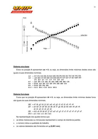61
Sistema eixo-base
Eixos na posição h apresentam as = 0, ou seja, as dimensões limite máximas destes eixos são
iguais à suas dimensões nominais.
Sistema furo-base
Furos que na posição H apresentam Ai = 0, ou seja, as dimensões limite mínimas destes furos
são iguais às suas dimensões nominais.
Na representação dos ajustes temos que:
 as letras maiúsculas ou minúsculas representam o campo de tolerância padrão.
 o número indica a qualidade de trabalho
 os valores tabelados são fornecidos em µ (0,001 mm)
 