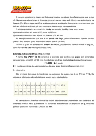 63
O mesmo procedimento deverá ser feito para localizar os valores dos afastamentos para o eixo
g6. Na primeira coluna temos a dimensão nominal, que no caso será 40 mm, que está situada na
faixa de 30 a 40 mm. Após identificar a coluna referente ao diâmetro devemos procurar na coluna que
indica a tolerância solicitada, g6, procuramos os afastamentos correspondentes.
O afastamento inferior encontrado foi de -9 µ e o superior de -25 µ deste modo temos:
a) dimensão mínima: 40 mm – 0,025 mm = 39,975 mm
b) dimensão máxima do eixo: 40 mm – 0,009 mm = 39,991 mm
No exemplo concluímos que este é um ajuste com folga, pois o afastamento superior do eixo
(39,991 mm) é menor que o afastamento inferior do furo (40 mm).
Quando o ajuste for realizado nos sistema eixo-base, procedimento idêntico deverá se seguido,
como no sistema furo-base apresentado acima.
Extensão do Sistema ISO de 500 a 3150 mm
A norma ISO (ABNT NB-86) considera a extensão dos ajustes para peças com dimensões
compreendidas entre 500 e 3150 mm. A unidade de tolerância é calculada pela seguinte expressão:
i = 0,004D + 2,1, sendo;
D = média geométrica dos valores extremos de cada grupo de dimensões nominais (mm)
i = micrometro
São previstos dez graus de tolerâncias ou qualidades de ajustes, isto é, do IT 6 ao IT 16. Os
valores de tolerâncias são calculados de acordo com a tabela abaixo
Na tabela abaixo, podemos observar os valores das tolerâncias fundamentais para cada faixa de
dimensão nominal. Até a qualidade IT 11, os valores de tolerâncias são expressos em µ, enquanto
para as qualidades superiores a unidade é o mm.
 