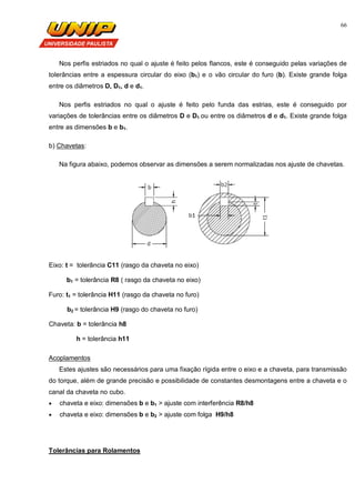 66
Nos perfis estriados no qual o ajuste é feito pelos flancos, este é conseguido pelas variações de
tolerâncias entre a espessura circular do eixo (b1) e o vão circular do furo (b). Existe grande folga
entre os diâmetros D, D1, d e d1.
Nos perfis estriados no qual o ajuste é feito pelo funda das estrias, este é conseguido por
variações de tolerâncias entre os diâmetros D e D1 ou entre os diâmetros d e d1. Existe grande folga
entre as dimensões b e b1.
b) Chavetas:
Na figura abaixo, podemos observar as dimensões a serem normalizadas nos ajuste de chavetas.
Eixo: t = tolerância C11 (rasgo da chaveta no eixo)
b1 = tolerância R8 ( rasgo da chaveta no eixo)
Furo: t1 = tolerância H11 (rasgo da chaveta no furo)
b2 = tolerância H9 (rasgo do chaveta no furo)
Chaveta: b = tolerância h8
h = tolerância h11
Acoplamentos
Estes ajustes são necessários para uma fixação rígida entre o eixo e a chaveta, para transmissão
do torque, além de grande precisão e possibilidade de constantes desmontagens entre a chaveta e o
canal da chaveta no cubo.
 chaveta e eixo: dimensões b e b1 > ajuste com interferência R8/h8
 chaveta e eixo: dimensões b e b2 > ajuste com folga H9/h8
Tolerâncias para Rolamentos
 