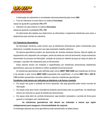 67
A fabricação de rolamentos é normalizada internacionalmente pela norma ISO.
 Furo do rolamento no anel interno no sistema Furo-base:
classe de ajuste H e qualidades IT6 e IT7
 Diâmetro da capa externa no sistema Eixo-base:
classe de ajuste h e qualidades IT5 e IT6
Os fabricantes têm tabelas que determinam as dimensões e respectivas tolerâncias para eixos e
alojamentos para cad tipo de rolamento.
4.3 Tolerância Geométrica
Na fabricação mecânica, pode ocorrer que as tolerâncias dimensionais sejam insuficientes para
determinar a exatidão da peça sem que seja necessário trabalho adicional.
Os desvios geométricos podem ser decorrentes de: tensões residuais internas, falta de rigidez do
equipamento e/ou dispositivo de usinagem, perda da aresta de corte da ferramenta, forças excessivas
decorrentes do processo de fabricação, variação de dureza do material da peça ao longo do plano de
usinagem, suportes não adequados para as ferramentas.
Estes desvios devem ser limitados e especificados por tolerâncias dimensionais (tolerâncias
geométricas), para que se obtenha a melhor qualidade funcional possível.
As tolerâncias geométricas são definidas pela norma ABNT NBR 6409 para tolerâncias de forma
e de posição e pela norma ABNT 6405 (rugosidade das superfícies). A norma DIM 7184 e ISO R-
1101 também apresentam conceitos relativos a desvios e tolerâncias geométricas.
Condições onde devem ser indicadas as tolerância s de forma e posição
 Em peças nas quais a exatidão de forma requerida, não seja garantida pelos meios normais de
fabricação.
 Em peças onde deve haver coincidência bastante aproximada entre as superfícies. As tolerâncias
devem ser menores ou iguais às tolerâncias dimensionais.
 Em peças onde além do controle dimensional, seja também necessário o controle de forma para
garantir a montagem sem interferências.
As tolerâncias geométricas não devem ser indicadas a menos que sejam
indispensáveis para assegurar a funcionabilidade do conjunto
A simbologia aplicada aos erros geométricos está representada na tabela abaixo
 