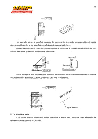 73
No exemplo acima, a superfície superior do componente deve estar compreendida entre dois
planos paralelos entre si e a superfície de referência A, separados 0,1 mm.
Abaixo o eixo indicado pelo retângulo de tolerância deve estar compreendido no interior de um
cilindro de 0,2 mm, paralelo à superfície de referência A.
Neste exemplo o eixo indicado pelo retângulo de tolerância deve estar compreendido no interior
de um cilindro de diâmetro 0,003 mm, paralelo a uma reta de referência.
b) Perpendicularidade
É o desvio angular tomando-se como referência o ângulo reto, tendo-se como elemento de
referência uma superfície ou uma reta.
 