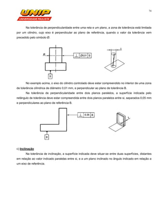 74
Na tolerância de perpendicularidade entre uma reta e um plano, a zona de tolerância está limitada
por um cilindro, cujo eixo é perpendicular ao plano de referência, quando o valor da tolerância vem
precedido pelo símbolo Ø.
No exemplo acima, o eixo do cilindro controlado deve estar compreendido no interior de uma zona
de tolerância cilíndrica de diâmetro 0,01 mm, e perpendicular ao plano de tolerância B.
Na tolerância de perpendicularidade entre dois planos paralelos, a superfície indicada pelo
retângulo de tolerância deve estar compreendida entre dois planos paralelos entre si, separados 0,05 mm
e perpendiculares ao plano de referência B.
c) Inclinação
Na tolerância de inclinação, a superfície indicada deve situar-se entre duas superfícies, distantes
em relação ao valor indicado paralelas entre si, e a um plano inclinado no ângulo indicado em relação a
um eixo de referência.
 