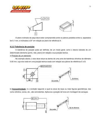 75
O plano inclinado da peça deve estar compreendido entre os planos paralelos entre si, separados
de 0,1 mm, e inclinados a 25° em relação ao plano de referência A.
4.3.3 Tolerância de posição
A tolerância de posição pode ser definida, de um modo geral, como o desvio tolerado de um
determinado elemento (ponto, reta, plano) em relação a sua posição teórica.
a) Posição de um elemento
No exemplo abaixo, o eixo deve situar-se dentro de uma zona de tolerância cilíndrica de diâmetro
0,05 mm, cujo eixo está em uma posição teórica exata com relação aos planos de referência C e D.
b) Concentricidade: é a condição segundo a qual os eixos de duas ou mais figuras geométricas, tais
como cilindros, cones, etc., são coincidentes. Aplica-se a posição de furos em montagem de carcaças.
 