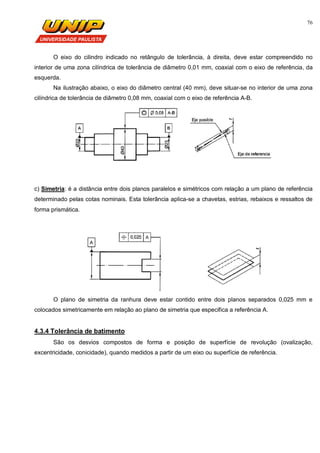 76
O eixo do cilindro indicado no retângulo de tolerância, à direita, deve estar compreendido no
interior de uma zona cilíndrica de tolerância de diâmetro 0,01 mm, coaxial com o eixo de referência, da
esquerda.
Na ilustração abaixo, o eixo do diâmetro central (40 mm), deve situar-se no interior de uma zona
cilíndrica de tolerância de diâmetro 0,08 mm, coaxial com o eixo de referência A-B.
c) Simetria: é a distância entre dois planos paralelos e simétricos com relação a um plano de referência
determinado pelas cotas nominais. Esta tolerância aplica-se a chavetas, estrias, rebaixos e ressaltos de
forma prismática.
O plano de simetria da ranhura deve estar contido entre dois planos separados 0,025 mm e
colocados simetricamente em relação ao plano de simetria que especifica a referência A.
4.3.4 Tolerância de batimento
São os desvios compostos de forma e posição de superfície de revolução (ovalização,
excentricidade, conicidade), quando medidos a partir de um eixo ou superfície de referência.
 