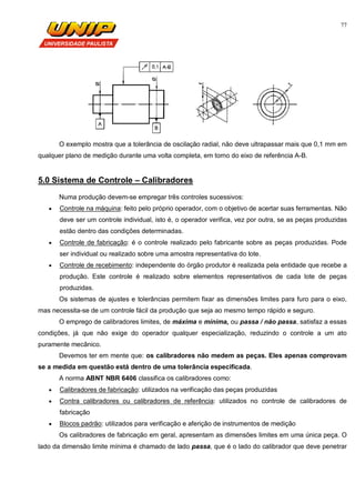 77
O exemplo mostra que a tolerância de oscilação radial, não deve ultrapassar mais que 0,1 mm em
qualquer plano de medição durante uma volta completa, em torno do eixo de referência A-B.
5.0 Sistema de Controle – Calibradores
Numa produção devem-se empregar três controles sucessivos:
 Controle na máquina: feito pelo próprio operador, com o objetivo de acertar suas ferramentas. Não
deve ser um controle individual, isto é, o operador verifica, vez por outra, se as peças produzidas
estão dentro das condições determinadas.
 Controle de fabricação: é o controle realizado pelo fabricante sobre as peças produzidas. Pode
ser individual ou realizado sobre uma amostra representativa do lote.
 Controle de recebimento: independente do órgão produtor é realizada pela entidade que recebe a
produção. Este controle é realizado sobre elementos representativos de cada lote de peças
produzidas.
Os sistemas de ajustes e tolerâncias permitem fixar as dimensões limites para furo para o eixo,
mas necessita-se de um controle fácil da produção que seja ao mesmo tempo rápido e seguro.
O emprego de calibradores limites, de máxima e mínima, ou passa / não passa, satisfaz a essas
condições, já que não exige do operador qualquer especialização, reduzindo o controle a um ato
puramente mecânico.
Devemos ter em mente que: os calibradores não medem as peças. Eles apenas comprovam
se a medida em questão está dentro de uma tolerância especificada.
A norma ABNT NBR 6406 classifica os calibradores como:
 Calibradores de fabricação: utilizados na verificação das peças produzidas
 Contra calibradores ou calibradores de referência: utilizados no controle de calibradores de
fabricação
 Blocos padrão: utilizados para verificação e aferição de instrumentos de medição
Os calibradores de fabricação em geral, apresentam as dimensões limites em uma única peça. O
lado da dimensão limite mínima é chamado de lado passa, que é o lado do calibrador que deve penetrar
 