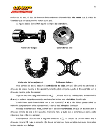78
no furo ou no eixo. O lado da dimensão limite máxima é chamado lado não passa, que é o lado do
calibrador que não deve penetrar no furo ou no eixo.
As figuras abaixo apresentam alguns exemplos de calibradores.
Calibrador tampão Calibrador de anel
Calibrador de boca ajustável Calibrador de boca
Para controle de eixos, adotam-se calibradores de boca, em que, para uma das aberturas a
dimensão da peça é máxima e deve passar livremente sobre a mesma. A outra é dimensionada com a
dimensão máxima e não deve passar.
Seja um eixo com a seguinte dimensão: D as
ai

 . Uma das bocas do calibrador terá a cota nominal
(D + as) e, portanto, deverá passar entre as dimensões limites: será o lado Bom do calibrador.
A outra boca será dimensionada com a cota nominal (D + ai) e não deverá passar sobre os
diâmetros compreendidos entre aqueles limites, e será o lado Refugo do calibrador.
No caso do controle dos furos, adotam-se os calibradores tampões, em que um dos lados tem a
dimensão mínima do furo e deve penetrar livremente nele. O outro lado é dimensionado com a cota
máxima do furo e não deve penetrar.
Consideremos um furo com a seguinte dimensão: D As
Ai

 . O tampão de um dos lados terá a
dimensão nominal (D + As) e, portanto, não deverá penetrar nos furos usinados dentro das dimensões
limites, e será o lado Refugo.
 