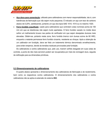 80
 Aço doce para cementação: utilizado para calibradores com menor responsabilidade, isto é, com
tolerâncias de fabricação que não sejam muito pequenas. É indicado um aço com teor de carbono
abaixo de 0,20%, satisfazendo, portanto um aço dos tipos SAE 1010, 1015 ou no máximo 1020.
 Ferro fundido coquilhado: usado para calibradores que controlem cotas nominais acima de 100
mm em que as tolerâncias não sejam muito apertadas. O ferro fundido vazado no molde deve
sofrer um resfriamento brusco nas partes do verificador em que sejam desejadas durezas mais
elevadas. Obtém-se, portanto nesta zona, ferro fundido branco com dureza acima de 60 HRC,
enquanto o restante permanece ferro fundido cinzento, resistente ao choque. Após a obtenção de
um calibrador em fundição, deve ser feito um tratamento térmico denominado envelhecimento,
para evitar empenos, devido às tensões residuais provocadas pela fundição.
Os calibradores e contra calibradores que, pelo uso, tiverem sofrido desgaste em suas cotas de
controle, a ponto de não mais servirem podem ser recuperados por meio de cromagem dura, seguida
de retificação para as dimensões primitivas.
5.3 Dimensionamento de calibradores
O quadro abaixo apresenta o dimensionamento dos calibradores de fabricação e de recebimento,
bem como os respectivos contra calibradores. O dimensionamento dos calibradores e contra
calibradores não se aplica à extensão do sistema ISO.
 