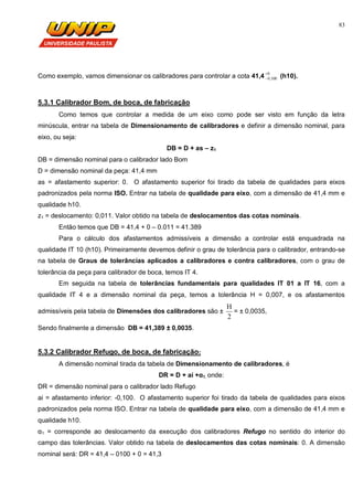 83
Como exemplo, vamos dimensionar os calibradores para controlar a cota 41,4 0
100,0

 (h10).
5.3.1 Calibrador Bom, de boca, de fabricação
Como temos que controlar a medida de um eixo como pode ser visto em função da letra
minúscula, entrar na tabela de Dimensionamento de calibradores e definir a dimensão nominal, para
eixo, ou seja:
DB = D + as – z1
DB = dimensão nominal para o calibrador lado Bom
D = dimensão nominal da peça: 41,4 mm
as = afastamento superior: 0. O afastamento superior foi tirado da tabela de qualidades para eixos
padronizados pela norma ISO. Entrar na tabela de qualidade para eixo, com a dimensão de 41,4 mm e
qualidade h10.
z1 = deslocamento: 0,011. Valor obtido na tabela de deslocamentos das cotas nominais.
Então temos que DB = 41,4 + 0 – 0.011 = 41.389
Para o cálculo dos afastamentos admissíveis a dimensão a controlar está enquadrada na
qualidade IT 10 (h10). Primeiramente devemos definir o grau de tolerância para o calibrador, entrando-se
na tabela de Graus de tolerâncias aplicados a calibradores e contra calibradores, com o grau de
tolerância da peça para calibrador de boca, temos IT 4.
Em seguida na tabela de tolerâncias fundamentais para qualidades IT 01 a IT 16, com a
qualidade IT 4 e a dimensão nominal da peça, temos a tolerância H = 0,007, e os afastamentos
admissíveis pela tabela de Dimensões dos calibradores são ±
2
H
= ± 0,0035,
Sendo finalmente a dimensão DB = 41,389 ± 0,0035.
5.3.2 Calibrador Refugo, de boca, de fabricação:
A dimensão nominal tirada da tabela de Dimensionamento de calibradores, é
DR = D + ai +α1, onde:
DR = dimensão nominal para o calibrador lado Refugo
ai = afastamento inferior: -0,100. O afastamento superior foi tirado da tabela de qualidades para eixos
padronizados pela norma ISO. Entrar na tabela de qualidade para eixo, com a dimensão de 41,4 mm e
qualidade h10.
α1 = corresponde ao deslocamento da execução dos calibradores Refugo no sentido do interior do
campo das tolerâncias. Valor obtido na tabela de deslocamentos das cotas nominais: 0. A dimensão
nominal será: DR = 41,4 – 0100 + 0 = 41,3
 
