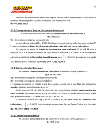 84
O cálculo dos afastamentos admissíveis segue o mesmo critério do item anterior. Assim temos a
tolerância de fabricação H = ± 0,0035. A dimensão final do calibrador será:
DR = 41,300 ± 0,0035
5.3.3 Contra calibrador, Bom de fabricação (dispensável)
A dimensão nominal tirada da tabela de Dimensionamento de calibradores, é
Db = DB, onde:
Db = dimensão nominal para o contra calibrador
A dimensão nominal será Db = 41,389. Os afastamentos admissíveis serão do grau de precisão IT
2, conforme a tabela de Graus de tolerâncias aplicados a calibradores e contra calibradores.
Em seguida na tabela de tolerâncias fundamentais para qualidades IT 01 a IT 16, com a
qualidade IT 2 e a dimensão nominal da peça, temos a tolerância H = 0,0025, e os afastamentos
admissíveis pela tabela de Dimensões dos calibradores são ±
2
H
= ± 0,00125, desprezando-se a quarta
casa decimal. Sendo finalmente a dimensão Db = 41,389 ± 0,0012
5.3.4 Contra calibrador Bom gasto
Na tabela de Dimensionamento de calibradores a dimensão nominal, para eixo, é:
Dg = DB + u1, onde:
Dg = dimensão nominal para o calibrador lado Bom gasto
DB = dimensão nominal para o calibrador lado Bom
u1= desgaste admissível em relação à cota de execução, prevista para o lado Bom dos calibradores
tampão mediante a seguinte relação: u = z + y
Então temos que DB = 41.389. Os valores de z e u1 são obtidos na tabela de deslocamentos das
cotas nominais, com o valor da cota de 41,4 mm, onde z = 0,011 mm e y é nulo, de acordo com a tabela
para qualidade acima de IT 9. Desse modo u = 0,011 + 0 = 0,011.
A dimensão nominal será Dg = 41,389 + 0,011 = 41,400. Pela tabela de Dimensões dos
calibradores, ±
2
H
= ± 0,00125, desprezando-se a quarta casa decimal. Sendo finalmente a dimensão
Dg = 41,4000 + 0,0012 = 41,4012.
5.3.5 Contra calibrador Refugo
Na tabela de Dimensionamento de calibradores a dimensão nominal, para eixo, é:
Dr = DR, onde:
 