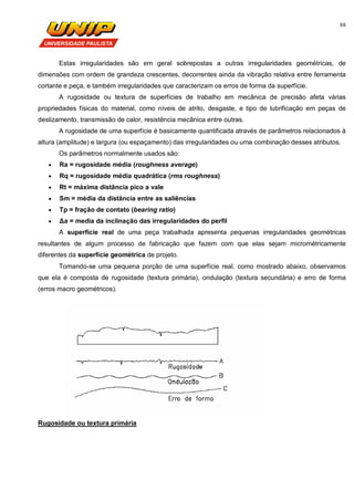 88
Estas irregularidades são em geral sobrepostas a outras irregularidades geométricas, de
dimensões com ordem de grandeza crescentes, decorrentes ainda da vibração relativa entre ferramenta
cortante e peça, e também irregularidades que caracterizam os erros de forma da superfície.
A rugosidade ou textura de superfícies de trabalho em mecânica de precisão afeta várias
propriedades físicas do material, como níveis de atrito, desgaste, e tipo de lubrificação em peças de
deslizamento, transmissão de calor, resistência mecânica entre outras.
A rugosidade de uma superfície é basicamente quantificada através de parâmetros relacionados à
altura (amplitude) e largura (ou espaçamento) das irregularidades ou uma combinação desses atributos.
Os parâmetros normalmente usados são:
 Ra = rugosidade média (roughness average)
 Rq = rugosidade média quadrática (rms roughness)
 Rt = máxima distância pico a vale
 Sm = média da distância entre as saliências
 Tp = fração de contato (bearing ratio)
 Δa = media da inclinação das irregularidades do perfil
A superfície real de uma peça trabalhada apresenta pequenas irregularidades geométricas
resultantes de algum processo de fabricação que fazem com que elas sejam micrométricamente
diferentes da superfície geométrica de projeto.
Tomando-se uma pequena porção de uma superfície real, como mostrado abaixo, observamos
que ela é composta de rugosidade (textura primária), ondulação (textura secundária) e erro de forma
(erros macro geométricos).
Rugosidade ou textura primária
 
