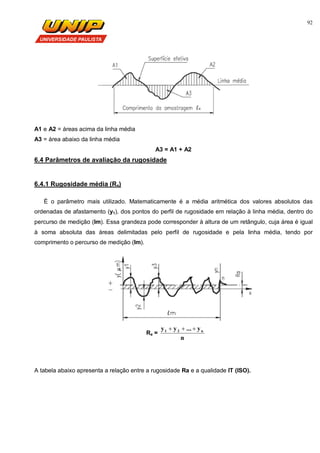 92
A1 e A2 = áreas acima da linha média
A3 = área abaixo da linha média
A3 = A1 + A2
6.4 Parâmetros de avaliação da rugosidade
6.4.1 Rugosidade média (Ra)
É o parâmetro mais utilizado. Matematicamente é a média aritmética dos valores absolutos das
ordenadas de afastamento (y1), dos pontos do perfil de rugosidade em relação à linha média, dentro do
percurso de medição (lm). Essa grandeza pode corresponder à altura de um retângulo, cuja área é igual
à soma absoluta das áreas delimitadas pelo perfil de rugosidade e pela linha média, tendo por
comprimento o percurso de medição (lm).
Ra =
n
y...yy n21 
A tabela abaixo apresenta a relação entre a rugosidade Ra e a qualidade IT (ISO).
 