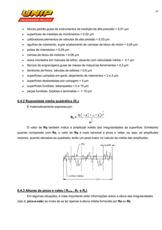 95
 blocos padrão,guias de instrumentos de medição de alta precisão = 0,01 µm
 superfícies de medidas de micrômetros = 0,02 µm
 calibradores,elementos de válvulas de alta pressão = 0,03 µm
 agulhas de rolamento, super acabamento de camisas de bloco de motor = 0,04 µm
 pistas de rolamentos = 0,05 µm
 camisa de bloco de motores = 0,06 µm
 eixos montados em mancais de teflon, atuando com velocidade média = 0,1 µm
 flancos de engrenagens,guias de mesas de máquinas ferramentas = 0,3 µm
 tambores de freios, válvulas de esferas = 0,6 µm
 superfícies usinadas em geral, alojamento de rolamentos = 2 a 3 µm
 superfícies desbastadas por usinagem = 4 µm
 superfícies fundidas, estampadas = 5 a 15 µm
 peças fundidas, forjadas e laminadas = > 15 µm
6.4.2 Rugosidade média quadrática (Rq)
É matematicamente expressa por:
Rq =
2
1
2
1
2
n
2
2
2
1
n
)y...y(y 
O valor de Rq também indica a amplitude média das irregularidades da superfície. Entretanto
quando comparado com Ra, o valor de Rq é mais sensível a picos e vales, ou seja, as amplitudes
maiores, quando elevadas ao quadrado, terão um peso maior no calculo da média das amplitudes.
6.4.3 Alturas de picos e vales ( Rmáx., RZ e Rp)
Em algumas situações, é mais importante obter informações sobre a altura das irregularidades
(isto é, pico-a-vale) ao invés de se ter apenas à altura média fornecida por Ra ou Rz
 