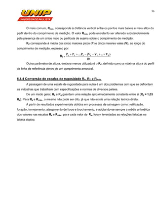 96
O mais comum, Rmáx, corresponde à distância vertical entre os pontos mais baixos e mais altos do
perfil dentro do comprimento de medição. O valor Rmáx. pode entretanto ser alterado substancialmente
pela presença de um único risco ou partícula de sujeira sobre o comprimento de medição.
RZ corresponde à média dos cinco maiores picos (P) e cinco maiores vales (V), ao longo do
comprimento de medição, expresso por:
RZ =
10
)V..V(V...PPP 521521 
Outro parâmetro de altura, embora menos utilizado é o RP, definido como a máxima altura do perfil
da linha de referência dentro de um comprimento amostral.
6.4.4 Conversão de escalas de rugosidade Ra, RZ e Rmáx.
A passagem de uma escala de rugosidade para outra é um dos problemas com que se defrontam
as indústrias que trabalham com especificações e normas de diversos países.
De um modo geral, Ra e Rq guardam uma relação aproximadamente constante entre si (Rq ≈ 1,05
Ra). Para Ra e Rmáx., o mesmo não pode ser dito, já que não existe uma relação teórica direta.
A partir de resultados experimentais obtidos em processos de usinagem como: retificação,
furação, torneamento, alargamento de furos e brochamento, e adotando-se sempre a média aritmética
dos valores nas escalas Ra e Rmáx.
,
para cada valor de Ra, foram levantadas as relações listadas na
tabela abaixo.
 