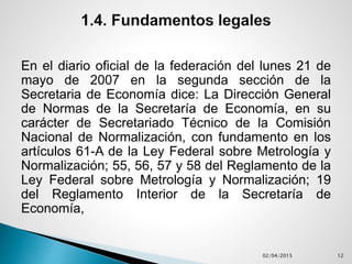 En el diario oficial de la federación del lunes 21 de
mayo de 2007 en la segunda sección de la
Secretaria de Economía dice: La Dirección General
de Normas de la Secretaría de Economía, en su
carácter de Secretariado Técnico de la Comisión
Nacional de Normalización, con fundamento en los
artículos 61-A de la Ley Federal sobre Metrología y
Normalización; 55, 56, 57 y 58 del Reglamento de la
Ley Federal sobre Metrología y Normalización; 19
del Reglamento Interior de la Secretaría de
Economía,
02/04/2015 12
 