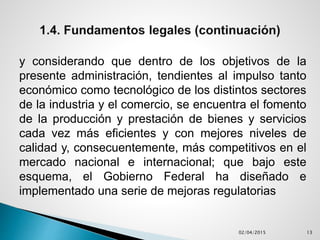 y considerando que dentro de los objetivos de la
presente administración, tendientes al impulso tanto
económico como tecnológico de los distintos sectores
de la industria y el comercio, se encuentra el fomento
de la producción y prestación de bienes y servicios
cada vez más eficientes y con mejores niveles de
calidad y, consecuentemente, más competitivos en el
mercado nacional e internacional; que bajo este
esquema, el Gobierno Federal ha diseñado e
implementado una serie de mejoras regulatorias
02/04/2015 13
 