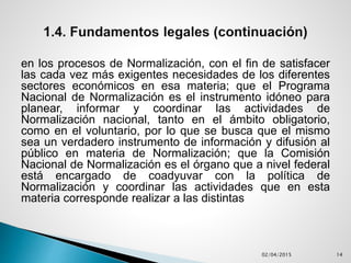en los procesos de Normalización, con el fin de satisfacer
las cada vez más exigentes necesidades de los diferentes
sectores económicos en esa materia; que el Programa
Nacional de Normalización es el instrumento idóneo para
planear, informar y coordinar las actividades de
Normalización nacional, tanto en el ámbito obligatorio,
como en el voluntario, por lo que se busca que el mismo
sea un verdadero instrumento de información y difusión al
público en materia de Normalización; que la Comisión
Nacional de Normalización es el órgano que a nivel federal
está encargado de coadyuvar con la política de
Normalización y coordinar las actividades que en esta
materia corresponde realizar a las distintas
02/04/2015 14
 