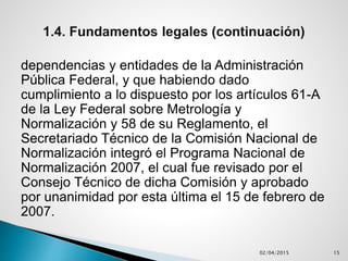dependencias y entidades de la Administración
Pública Federal, y que habiendo dado
cumplimiento a lo dispuesto por los artículos 61-A
de la Ley Federal sobre Metrología y
Normalización y 58 de su Reglamento, el
Secretariado Técnico de la Comisión Nacional de
Normalización integró el Programa Nacional de
Normalización 2007, el cual fue revisado por el
Consejo Técnico de dicha Comisión y aprobado
por unanimidad por esta última el 15 de febrero de
2007.
02/04/2015 15
 