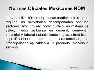 La Normalización es el proceso mediante el cual se
regulan las actividades desempeñadas por los
sectores tanto privado como público, en materia de
salud, medio ambiente en general, comercial,
industrial y laboral estableciendo reglas, directrices,
especificaciones, atributos, características, o
prescripciones aplicables a un producto, proceso o
servicio.
02/04/2015 16
 