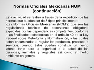 Esta actividad se realiza a través de la expedición de las
normas que pueden ser de 3 tipos principalmente:
•Las Normas Oficiales Mexicanas (NOM’s) que son las
regulaciones técnicas de observancia obligatoria
expedidas por las dependencias competentes, conforme
a las finalidades establecidas en el artículo 40 de la Ley
Federal sobre Metrología y Normalización, y las cuales
están encaminadas a regular los productos, procesos o
servicios, cuando éstos puedan constituir un riesgo
latente tanto para la seguridad o la salud de las
personas, animales y vegetales así como el medio
ambiente en general.
02/04/2015 17
 