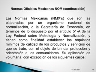 Las Normas Mexicanas (NMX’s) que son las
elaboradas por un organismo nacional de
normalización, o la Secretaría de Economía, en
términos de lo dispuesto por el artículo 51-A de la
Ley Federal sobre Metrología y Normalización, y
tienen como finalidad establecer los requisitos
mínimos de calidad de los productos y servicios de
que se trate, con el objeto de brindar protección y
orientación a los consumidores. Su aplicación es
voluntaria, con excepción de los siguientes casos:
02/04/2015 18
 