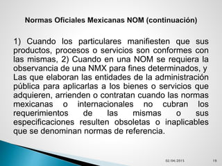 1) Cuando los particulares manifiesten que sus
productos, procesos o servicios son conformes con
las mismas, 2) Cuando en una NOM se requiera la
observancia de una NMX para fines determinados, y
Las que elaboran las entidades de la administración
pública para aplicarlas a los bienes o servicios que
adquieren, arrienden o contratan cuando las normas
mexicanas o internacionales no cubran los
requerimientos de las mismas o sus
especificaciones resulten obsoletas o inaplicables
que se denominan normas de referencia.
02/04/2015 19
 