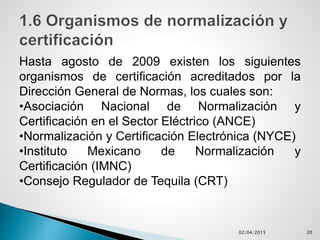 Hasta agosto de 2009 existen los siguientes
organismos de certificación acreditados por la
Dirección General de Normas, los cuales son:
•Asociación Nacional de Normalización y
Certificación en el Sector Eléctrico (ANCE)
•Normalización y Certificación Electrónica (NYCE)
•Instituto Mexicano de Normalización y
Certificación (IMNC)
•Consejo Regulador de Tequila (CRT)
02/04/2015 20
 