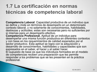 Competencia Laboral. Capacidad productiva de un individuo que
se define y mide en términos de desempeño en un determinado
contexto laboral, y no solamente de conocimientos, habilidades,
destrezas y actitudes; estas son necesarias pero no suficientes por
sí mismas para un desempeño efectivo.
Competencia Profesional. Aptitud de un individuo para
desempeñar una misma función productiva en diferentes contextos
y con base en los requerimientos de calidad esperados por el
sector productivo. Esta aptitud se logra con la adquisición y
desarrollo de conocimientos, habilidades y capacidades que son
expresados en el saber, el hacer y el saber hacer.
El supuesto de base es que los individuos formados en el modelo
de competencias reciben una preparación que les permite
responder a los problemas que se les presenten en la práctica
profesional.
02/04/2015 23
 