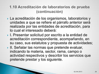  La acreditación de los organismos, laboratorios y
unidades a que se refiere el párrafo anterior será
realizada por las entidades de acreditación, para
lo cual el interesado deberá:
 I. Presentar solicitud por escrito a la entidad de
acreditación correspondiente, acompañando, en
su caso, sus estatutos y propuesta de actividades;
 II. Señalar las normas que pretende evaluar,
indicando la materia, sector, rama, campo o
actividad respectivos y describir los servicios que
pretende prestar y los siguiente.
02/04/2015 28
 