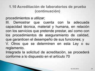 procedimientos a utilizar;
III. Demostrar que cuenta con la adecuada
capacidad técnica, material y humana, en relación
con los servicios que pretende prestar, así como con
los procedimientos de aseguramiento de calidad,
que garanticen el desempeño de sus funciones; y
V. Otros que se determinen en esta Ley o su
reglamento.
Integrada la solicitud de acreditación, se procederá
conforme a lo dispuesto en el artículo 70
02/04/2015 29
 