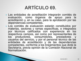  Las entidades de acreditación integrarán comités de
evaluación, como órganos de apoyo para la
acreditación y, en su caso, para la aprobación por las
dependencias competentes.
 Los comités de evaluación estarán constituidos por
materias, sectores y ramas específicas, e integrados
por técnicos calificados con experiencia en los
respectivos campos, así como por representantes de
los productores, consumidores, prestadores y
usuarios del servicio, y por el personal técnico de las
entidades de acreditación y de las dependencias
competentes, conforme a los lineamientos que dicte la
Secretaría, previa opinión de la Comisión Nacional de
Normalización.
02/04/2015 30
 