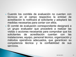  Cuando los comités de evaluación no cuenten con
técnicos en el campo respectivo la entidad de
acreditación lo notificará al solicitante y adoptará las
medidas necesarias para contar con ellos.
 El comité de evaluación correspondiente designará a
un grupo evaluador que procederá a realizar las
visitas o acciones necesarias para comprobar que los
solicitantes de acreditación cuentan con las
instalaciones, equipo, personal técnico, organización y
métodos operativos adecuados, que garanticen su
competencia técnica y la confiabilidad de sus
servicios.
02/04/2015 31
 