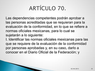 Las dependencias competentes podrán aprobar a
las personas acreditadas que se requieran para la
evaluación de la conformidad, en lo que se refiere a
normas oficiales mexicanas, para lo cual se
sujetarán a lo siguiente:
I. Identificar las normas oficiales mexicanas para las
que se requiere de la evaluación de la conformidad
por personas aprobadas y, en su caso, darlo a
conocer en el Diario Oficial de la Federación; y
02/04/2015 33
 
