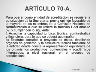 Para operar como entidad de acreditación se requiere la
autorización de la Secretaría, previa opinión favorable de
la mayoría de los miembros de la Comisión Nacional de
Normalización a que se refiere la fracción I del artículo
59, y cumplir con lo siguiente:
I. Acreditar la capacidad jurídica, técnica, administrativa
y financiera, para lo que se deberá acompañar:
a) Estatutos sociales o proyecto de éstos, detallando
órganos de gobierno, y la estructura técnica funcional de
la entidad donde conste la representación equilibrada de
los organismos productivos, comerciales y académicos
interesados, a nivel nacional, en el proceso de
acreditación;
02/04/2015 35
 