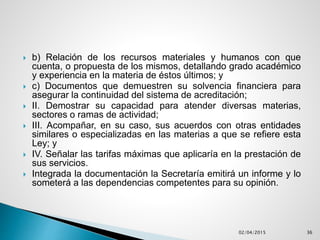  b) Relación de los recursos materiales y humanos con que
cuenta, o propuesta de los mismos, detallando grado académico
y experiencia en la materia de éstos últimos; y
 c) Documentos que demuestren su solvencia financiera para
asegurar la continuidad del sistema de acreditación;
 II. Demostrar su capacidad para atender diversas materias,
sectores o ramas de actividad;
 III. Acompañar, en su caso, sus acuerdos con otras entidades
similares o especializadas en las materias a que se refiere esta
Ley; y
 IV. Señalar las tarifas máximas que aplicaría en la prestación de
sus servicios.
 Integrada la documentación la Secretaría emitirá un informe y lo
someterá a las dependencias competentes para su opinión.
02/04/2015 36
 