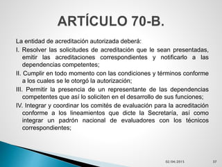 La entidad de acreditación autorizada deberá:
I. Resolver las solicitudes de acreditación que le sean presentadas,
emitir las acreditaciones correspondientes y notificarlo a las
dependencias competentes;
II. Cumplir en todo momento con las condiciones y términos conforme
a los cuales se le otorgó la autorización;
III. Permitir la presencia de un representante de las dependencias
competentes que así lo soliciten en el desarrollo de sus funciones;
IV. Integrar y coordinar los comités de evaluación para la acreditación
conforme a los lineamientos que dicte la Secretaría, así como
integrar un padrón nacional de evaluadores con los técnicos
correspondientes;
02/04/2015 37
 