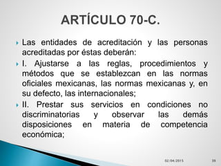  Las entidades de acreditación y las personas
acreditadas por éstas deberán:
 I. Ajustarse a las reglas, procedimientos y
métodos que se establezcan en las normas
oficiales mexicanas, las normas mexicanas y, en
su defecto, las internacionales;
 II. Prestar sus servicios en condiciones no
discriminatorias y observar las demás
disposiciones en materia de competencia
económica;
02/04/2015 39
 