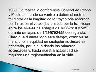 02/04/2015 4
1960 Se realiza la conferencia General de Pesos
y Medidas, donde se vuelve a definir el metro:
“el metro es la longitud de la trayectoria recorrida
por la luz en el vacio (luz emitida por la transición
entre los niveles de energía del kr862p10 y 5d5),
durante un lapso de 1/299792458 de segundo.
Claro que durante todo este tiempo, como ya se
menciono la equidad en cualquier sociedad es
prioritaria, por lo que desde las primeras
sociedades y, hasta nuestra actualidad se
requiere una reglamentación en la vida.
 