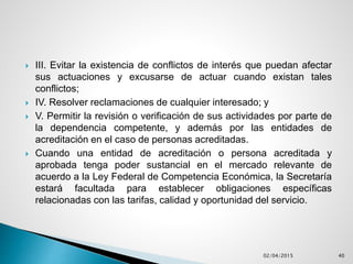  III. Evitar la existencia de conflictos de interés que puedan afectar
sus actuaciones y excusarse de actuar cuando existan tales
conflictos;
 IV. Resolver reclamaciones de cualquier interesado; y
 V. Permitir la revisión o verificación de sus actividades por parte de
la dependencia competente, y además por las entidades de
acreditación en el caso de personas acreditadas.
 Cuando una entidad de acreditación o persona acreditada y
aprobada tenga poder sustancial en el mercado relevante de
acuerdo a la Ley Federal de Competencia Económica, la Secretaría
estará facultada para establecer obligaciones específicas
relacionadas con las tarifas, calidad y oportunidad del servicio.
02/04/2015 40
 